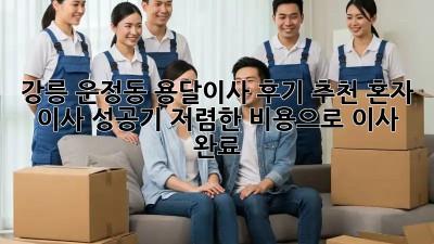 강릉 운정동 용달이사 후기 추천: 혼자 이사 성공기! 저렴한 비용으로 이사 완료 ✨